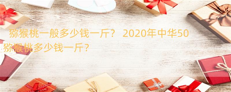 猕猴桃一般多少钱一斤？ 2020年中华50猕猴桃多少钱一斤？