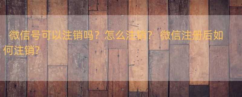 微信号可以注销吗？怎么注销？ 微信注册后如何注销?