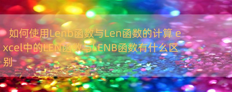 如何使用Lenb函数与Len函数的计算 excel中的LEN函数与LENB函数有什么区别