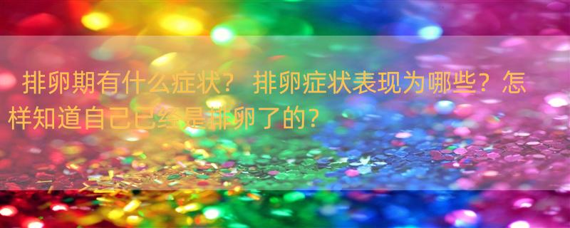 排卵期有什么症状？ 排卵症状表现为哪些？怎样知道自己已经是排卵了的？