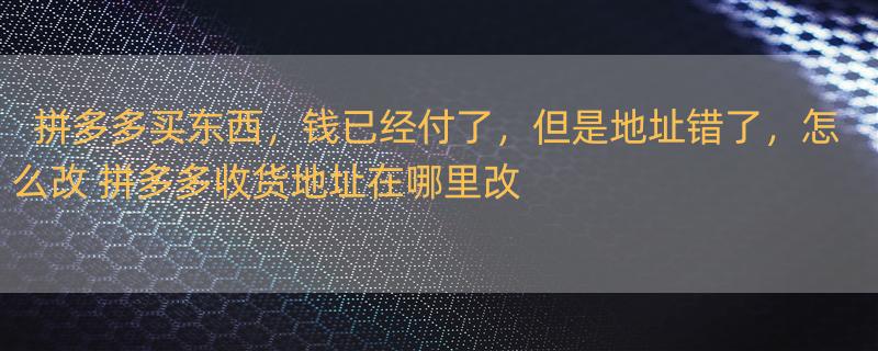 拼多多买东西，钱已经付了，但是地址错了，怎么改 拼多多收货地址在哪里改