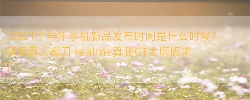 2021下半年手机新品发布时间是什么时候？ 深泽直人操刀 realme真我GT大师版来了