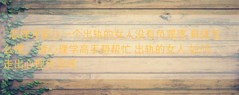 怎样才能让一个出轨的女人没有负罪感 具体怎么做， 请心理学高手帮帮忙 出轨的女人 如何走出心理负罪感