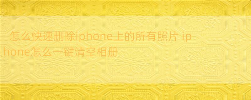 怎么快速删除iphone上的所有照片 iphone怎么一键清空相册