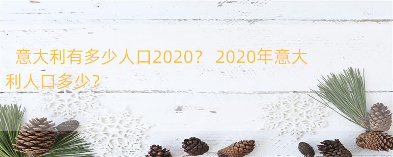 意大利有多少人口2020？ 2020年意大利人口多少？