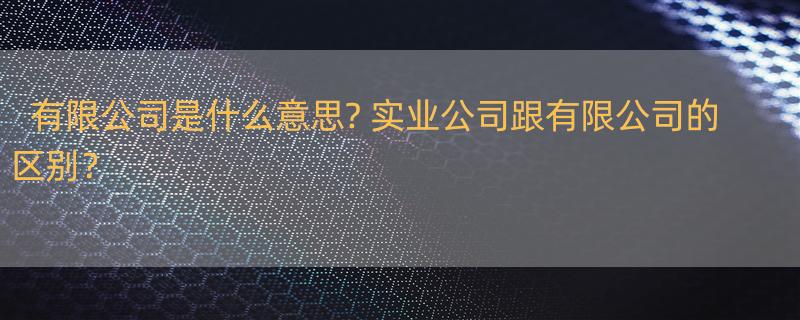 有限公司是什么意思? 实业公司跟有限公司的区别？