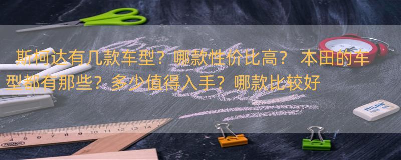 斯柯达有几款车型？哪款性价比高？ 本田的车型都有那些？多少值得入手？哪款比较好