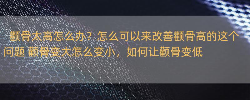 颧骨太高怎么办？怎么可以来改善颧骨高的这个问题 颧骨变大怎么变小，如何让颧骨变低