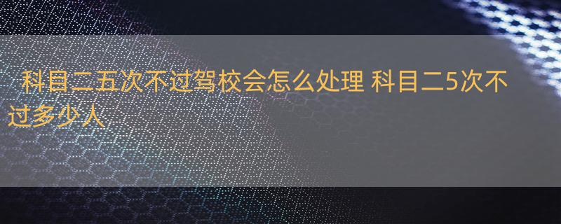 科目二五次不过驾校会怎么处理 科目二5次不过多少人