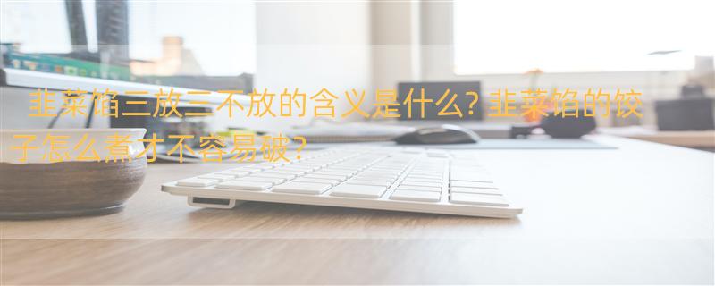 韭菜馅三放三不放的含义是什么? 韭菜馅的饺子怎么煮才不容易破？