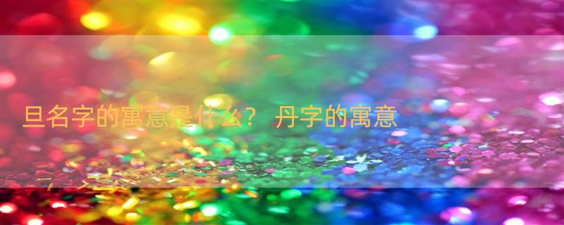 旦名字的寓意是什么？ 丹字的寓意