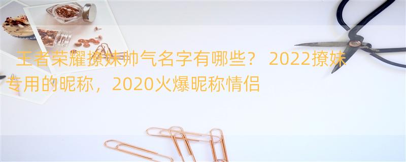 王者荣耀撩妹帅气名字有哪些？ 2022撩妹专用的昵称，2020火爆昵称情侣