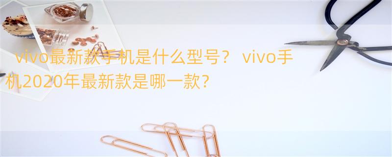 vivo最新款手机是什么型号？ vivo手机2020年最新款是哪一款？