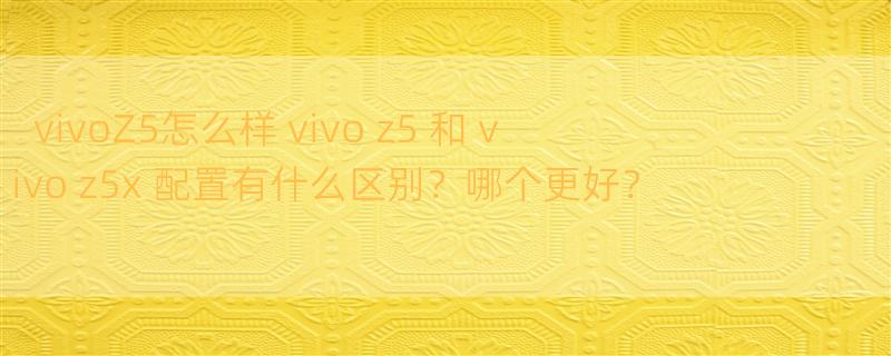 vivoZ5怎么样 vivo z5 和 vivo z5x 配置有什么区别？哪个更好？