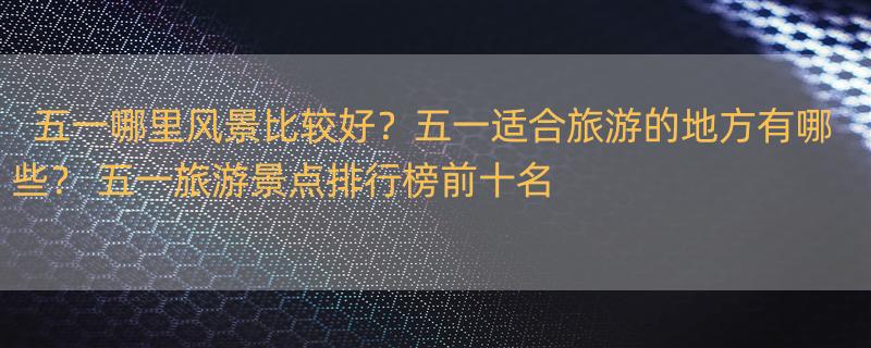 五一哪里风景比较好？五一适合旅游的地方有哪些？ 五一旅游景点排行榜前十名