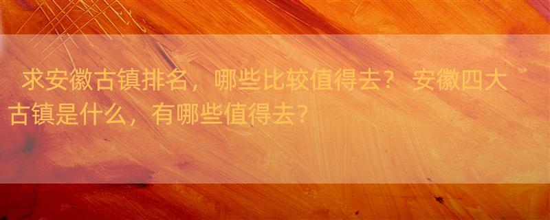 求安徽古镇排名，哪些比较值得去？ 安徽四大古镇是什么，有哪些值得去？