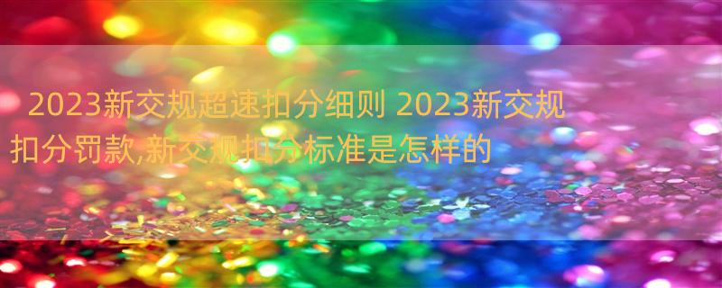 2023新交规超速扣分细则 2023新交规扣分罚款,新交规扣分标准是怎样的