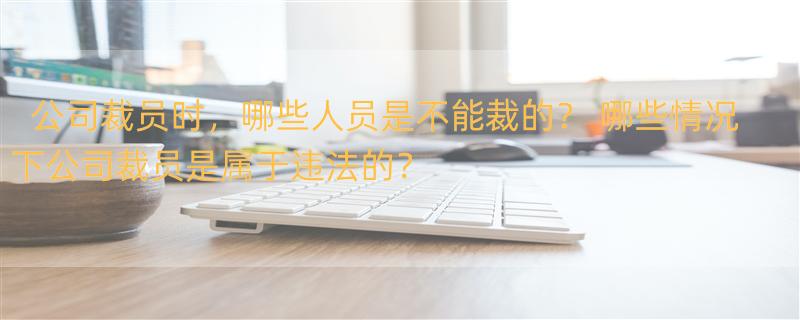 公司裁员时，哪些人员是不能裁的？ 哪些情况下公司裁员是属于违法的？