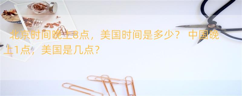 北京时间晚上8点，美国时间是多少？ 中国晚上1点，美国是几点？