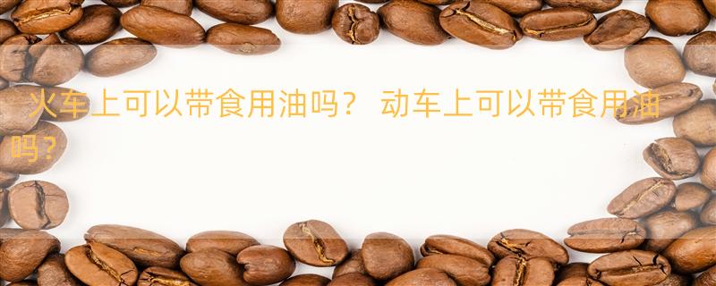 火车上可以带食用油吗？ 动车上可以带食用油吗？