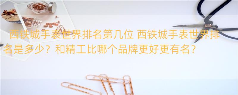 西铁城手表世界排名第几位 西铁城手表世界排名是多少？和精工比哪个品牌更好更有名？