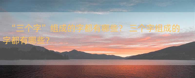 “三个字”组成的字都有哪些？ 三个字组成的字都有哪些？