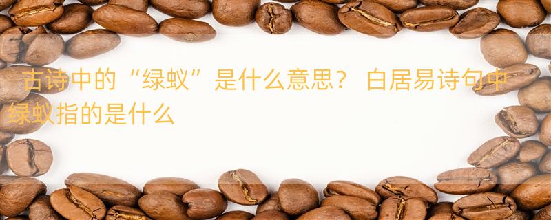 古诗中的“绿蚁”是什么意思？ 白居易诗句中绿蚁指的是什么