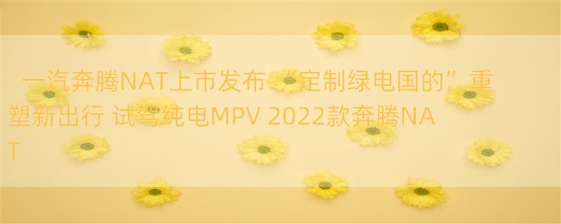 一汽奔腾NAT上市发布 “定制绿电国的”重塑新出行 试驾纯电MPV 2022款奔腾NAT