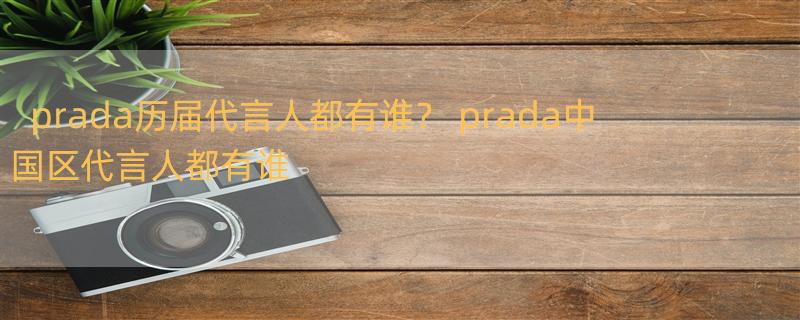 prada历届代言人都有谁？ prada中国区代言人都有谁