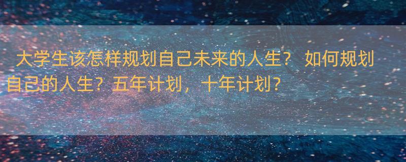 大学生该怎样规划自己未来的人生？ 如何规划自己的人生？五年计划，十年计划？