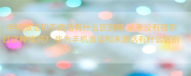 手机激活和不激活有什么区别啊,从来没有碰到过这种情况？ 华为手机激活和未激活有什么区别