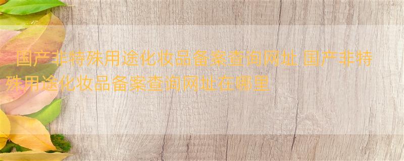 国产非特殊用途化妆品备案查询网址 国产非特殊用途化妆品备案查询网址在哪里