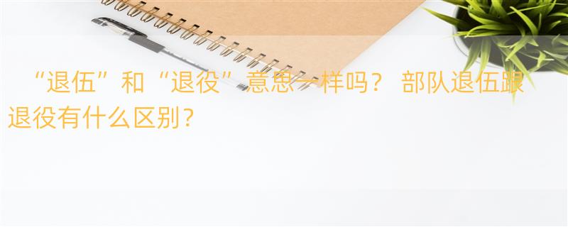 “退伍”和“退役”意思一样吗？ 部队退伍跟退役有什么区别？