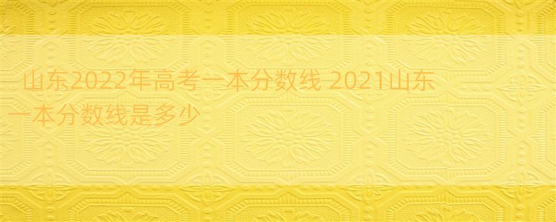 山东2022年高考一本分数线 2021山东一本分数线是多少