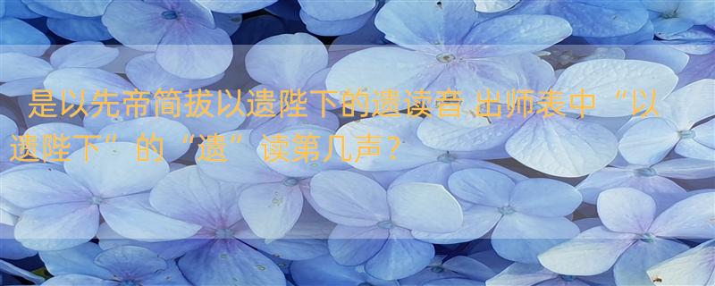 是以先帝简拔以遗陛下的遗读音 出师表中“以遗陛下”的“遗”读第几声？