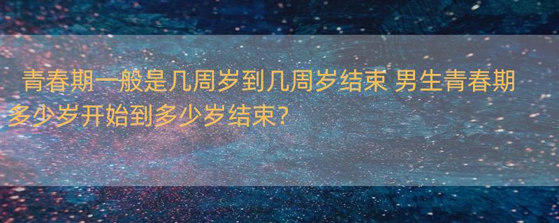 青春期一般是几周岁到几周岁结束 男生青春期多少岁开始到多少岁结束？