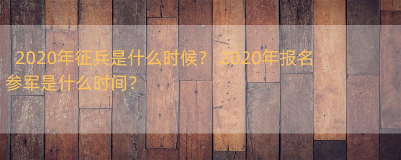 2020年征兵是什么时候？ 2020年报名参军是什么时间？