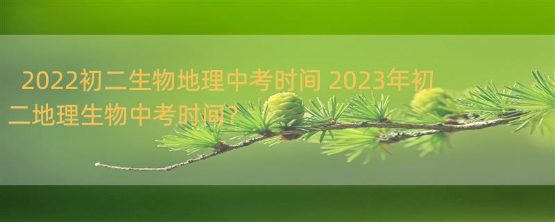 2022初二生物地理中考时间 2023年初二地理生物中考时间？