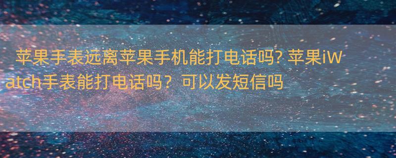 苹果手表远离苹果手机能打电话吗? 苹果iWatch手表能打电话吗？可以发短信吗