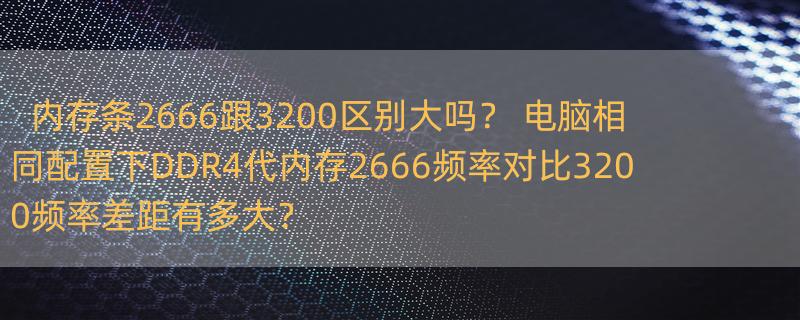 内存条2666跟3200区别大吗？ 电脑相同配置下DDR4代内存2666频率对比3200频率差距有多大？