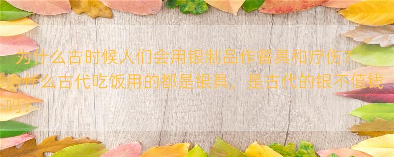 为什么古时候人们会用银制品作餐具和疗伤？ 为什么古代吃饭用的都是银具，是古代的银不值钱吗？