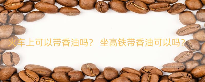 火车上可以带香油吗？ 坐高铁带香油可以吗？