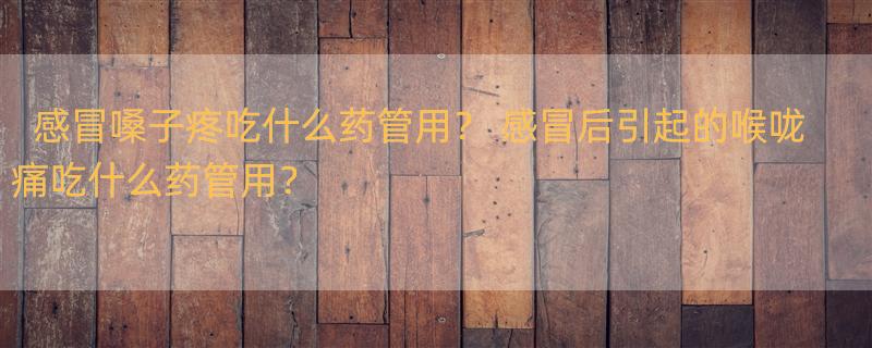 感冒嗓子疼吃什么药管用？ 感冒后引起的喉咙痛吃什么药管用？