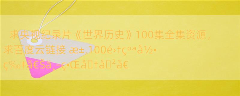 求央视纪录片《世界历史》100集全集资源，求百度云链接 æ±‚100é›†çºªå½•ç‰‡ã€Šä¸–ç•Œå�†å�²ã€‹ç™¾åº¦äº‘ï¼Œä¸�è¦�ç¼ºå°‘ 100é›†å…¨å“¦ï¼Œæ¸…æ™°åº¦å°½é‡�é«˜å�§ï¼Œè°¢è°¢ï¼�ï¼�