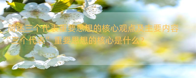 简述三个代表重要思想的核心观点及主要内容 “三个代表”重要思想的核心是什么？