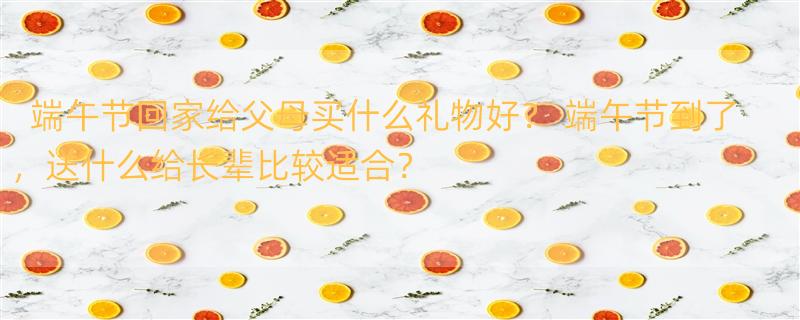 端午节回家给父母买什么礼物好？ 端午节到了，送什么给长辈比较适合？