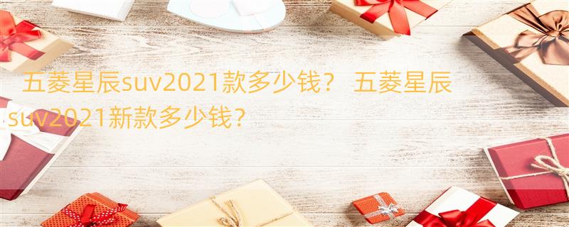 五菱星辰suv2021款多少钱？ 五菱星辰suv2021新款多少钱？