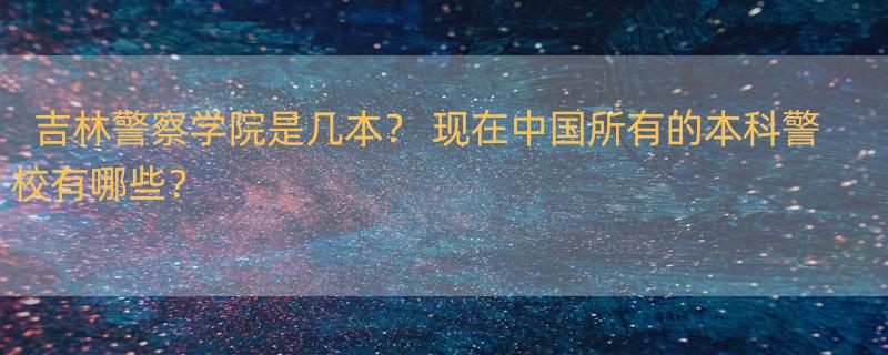 吉林警察学院是几本？ 现在中国所有的本科警校有哪些？