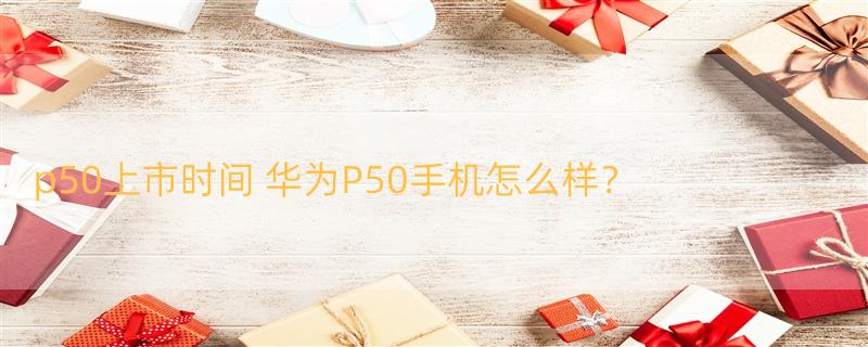 p50上市时间 华为P50手机怎么样？