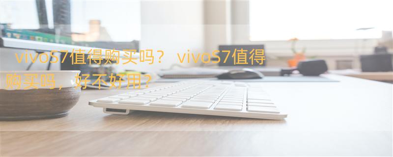 vivoS7值得购买吗？ vivoS7值得购买吗，好不好用？